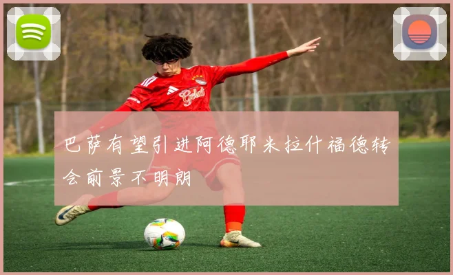 巴萨有望引进阿德耶米拉什福德转会前景不明朗