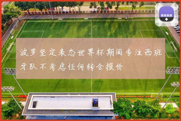 波罗坚定表态世界杯期间专注西班牙队不考虑任何转会报价