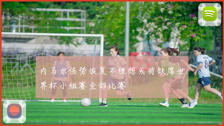 内马尔伤势恢复不理想或将缺席世界杯小组赛全部比赛