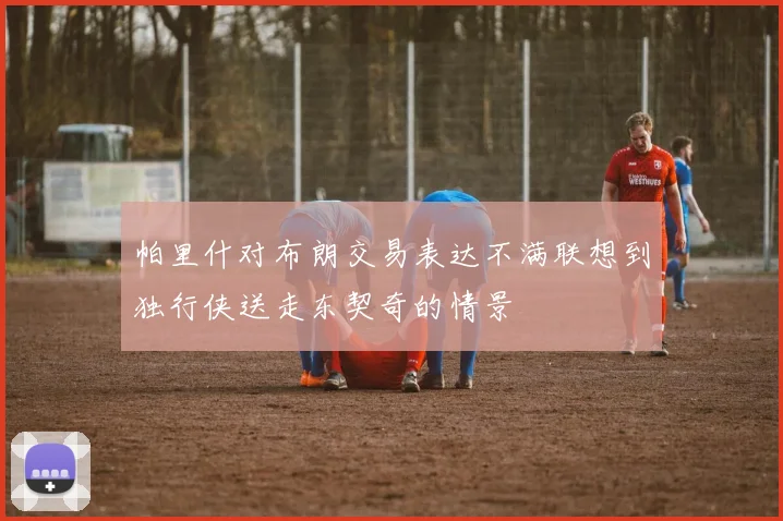 帕里什对布朗交易表达不满联想到独行侠送走东契奇的情景