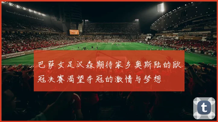 巴萨女足汉森期待家乡奥斯陆的欧冠决赛渴望夺冠的激情与梦想