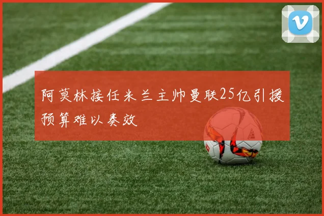 阿莫林接任米兰主帅曼联25亿引援预算难以奏效