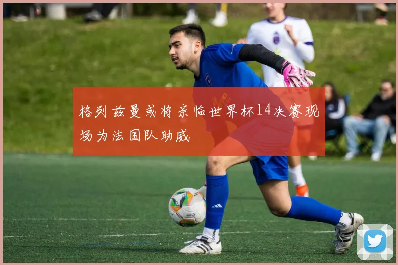 格列兹曼或将亲临世界杯14决赛现场为法国队助威