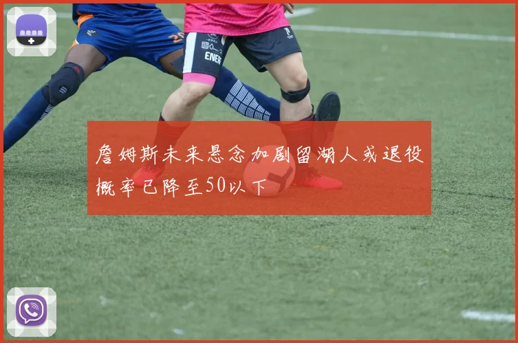 詹姆斯未来悬念加剧留湖人或退役概率已降至50以下