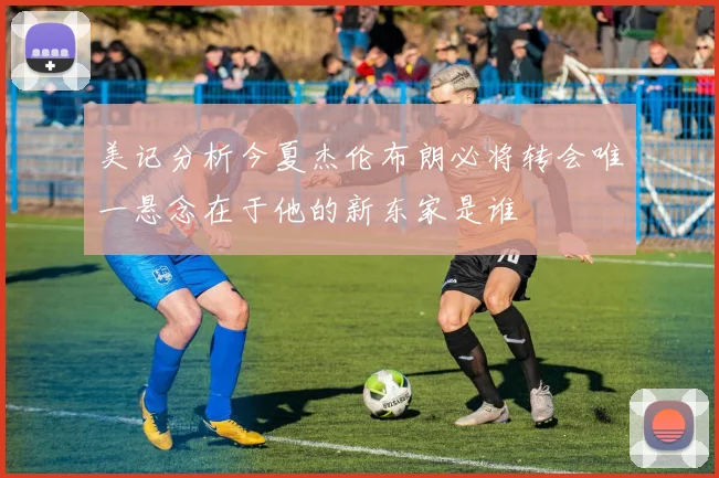 美记分析今夏杰伦布朗必将转会唯一悬念在于他的新东家是谁
