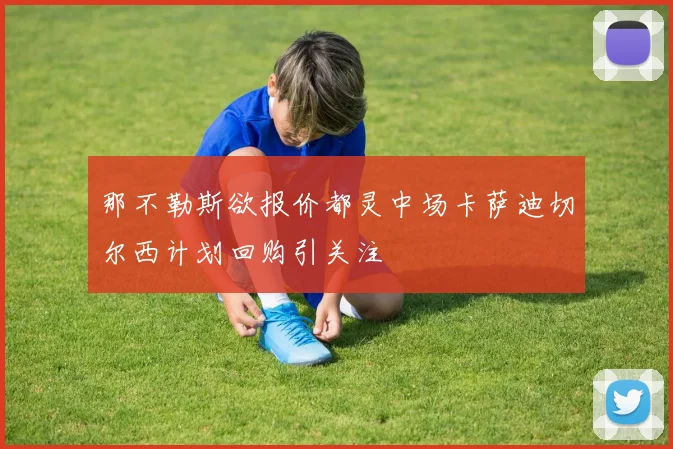 那不勒斯欲报价都灵中场卡萨迪切尔西计划回购引关注
