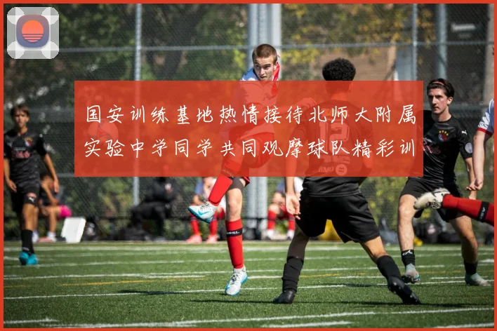 国安训练基地热情接待北师大附属实验中学同学共同观摩球队精彩训练活动