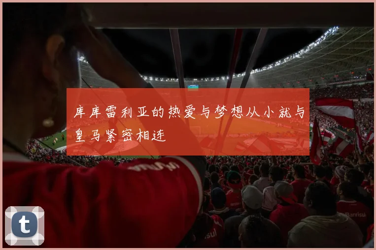 库库雷利亚的热爱与梦想从小就与皇马紧密相连