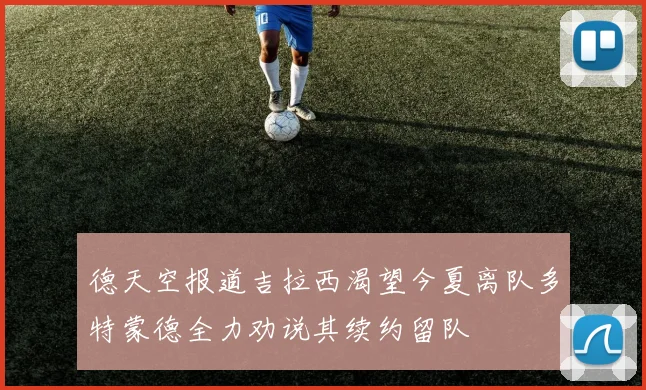 德天空报道吉拉西渴望今夏离队多特蒙德全力劝说其续约留队