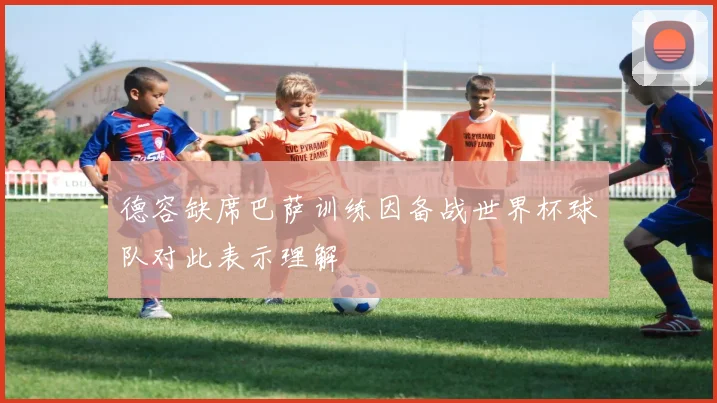 德容缺席巴萨训练因备战世界杯球队对此表示理解