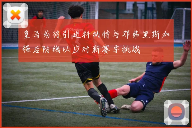 皇马或将引进科纳特与邓弗里斯加强后防线以应对新赛季挑战