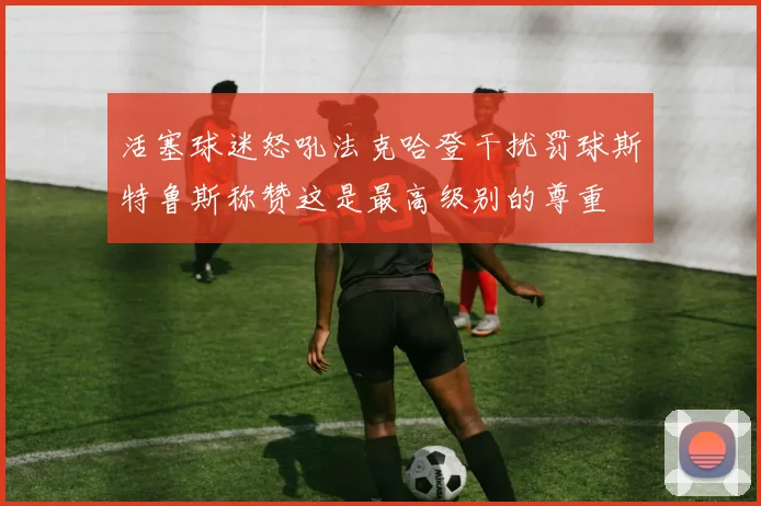 活塞球迷怒吼法克哈登干扰罚球斯特鲁斯称赞这是最高级别的尊重