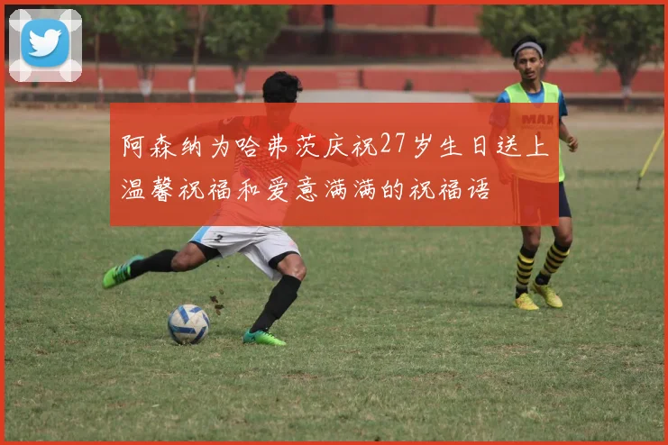 阿森纳为哈弗茨庆祝27岁生日送上温馨祝福和爱意满满的祝福语