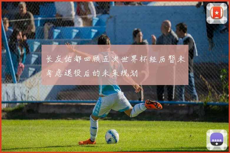 长友佑都回顾五次世界杯经历暂未考虑退役后的未来规划