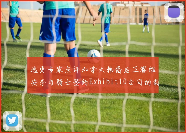 选秀专家点评加拿大韩裔后卫赛维安李与骑士签约Exhibit10合同的前景分析