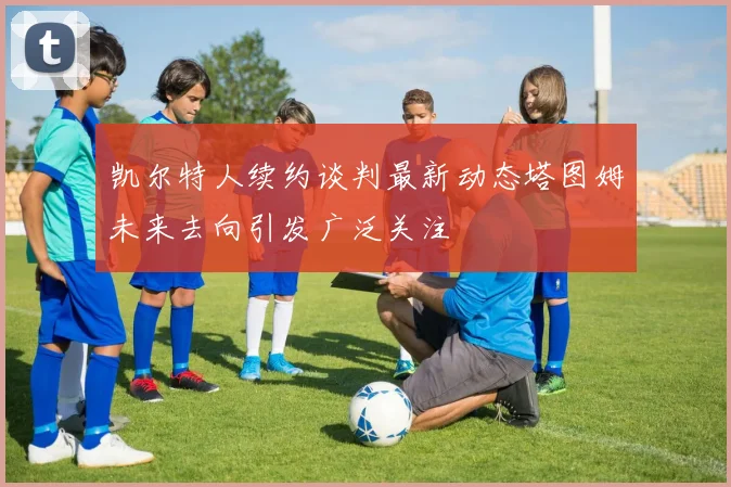 凯尔特人续约谈判最新动态塔图姆未来去向引发广泛关注