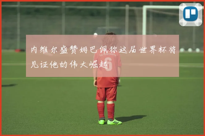 内维尔盛赞姆巴佩称这届世界杯将见证他的伟大崛起