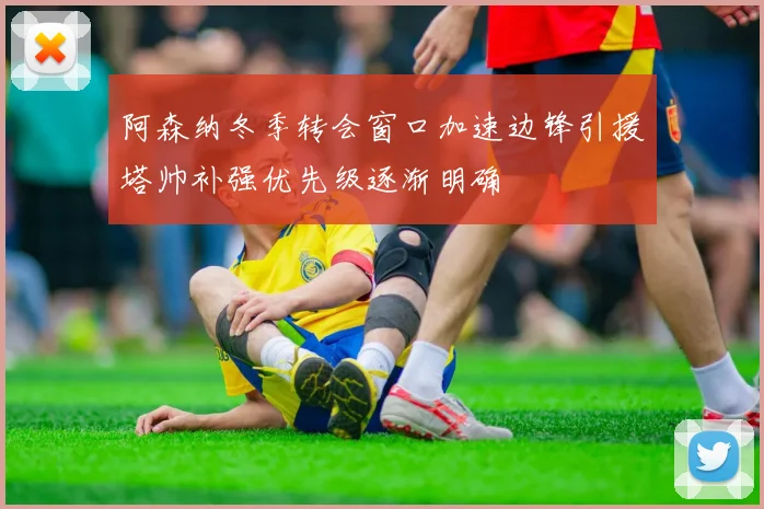 阿森纳冬季转会窗口加速边锋引援塔帅补强优先级逐渐明确