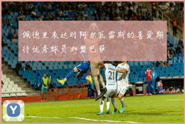 佩德里表达对阿尔瓦雷斯的喜爱期待优秀球员加盟巴萨