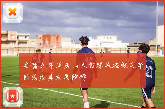 名嘴点评亚历山大打球风格缺乏华丽或成其发展障碍