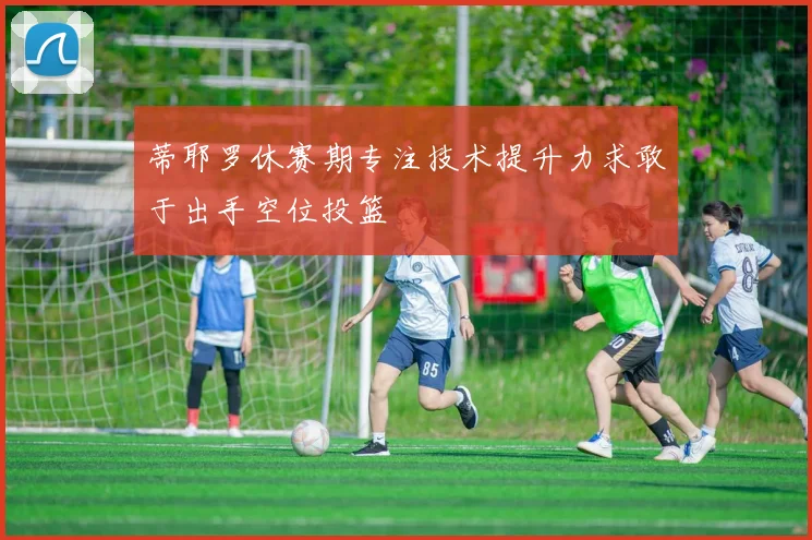蒂耶罗休赛期专注技术提升力求敢于出手空位投篮
