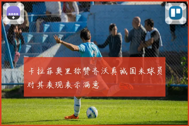 卡拉菲奥里称赞齐沃真诚国米球员对其表现表示满意