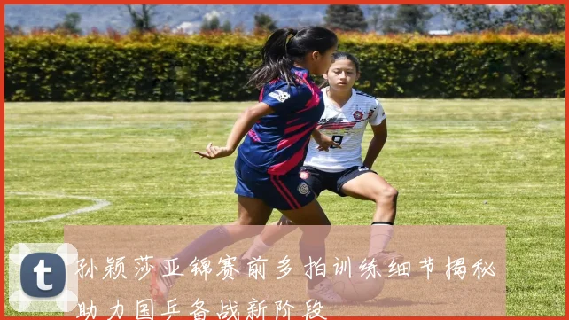 孙颖莎亚锦赛前多拍训练细节揭秘助力国乒备战新阶段